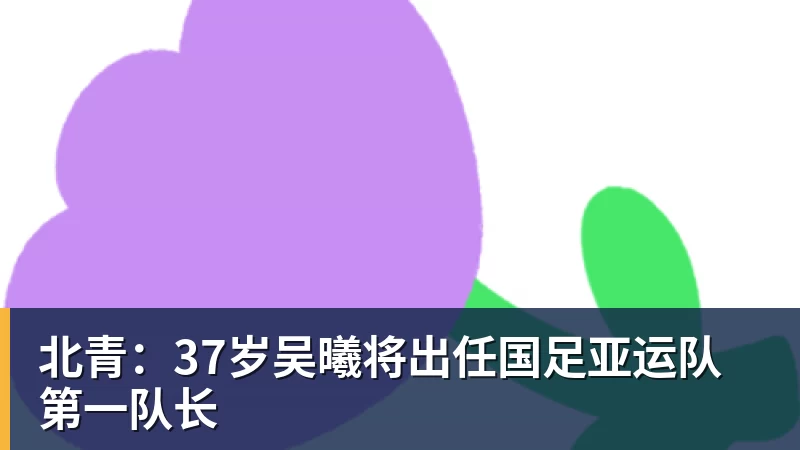 北青：37岁吴曦将出任国足亚运队第一队长