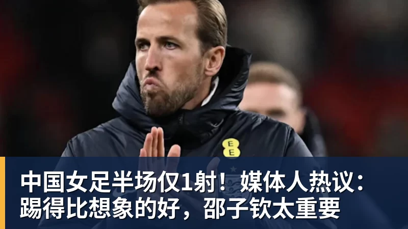 中国女足半场仅1射！媒体人热议：踢得比想象的好，邵子钦太重要
