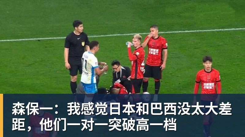 森保一：我感觉日本和巴西没太大差距，他们一对一突破高一档